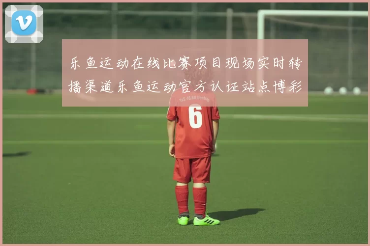 乐鱼运动在线比赛项目现场实时转播渠道乐鱼运动官方认证站点博彩场
