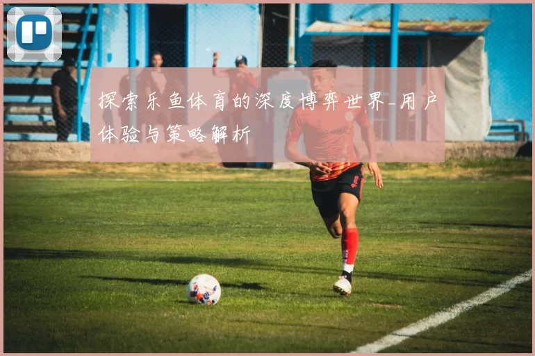 探索乐鱼体育的深度博弈世界_用户体验与策略解析