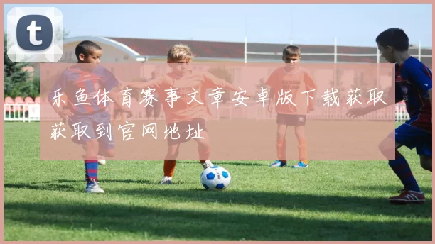 乐鱼体育赛事文章安卓版下载获取获取到官网地址