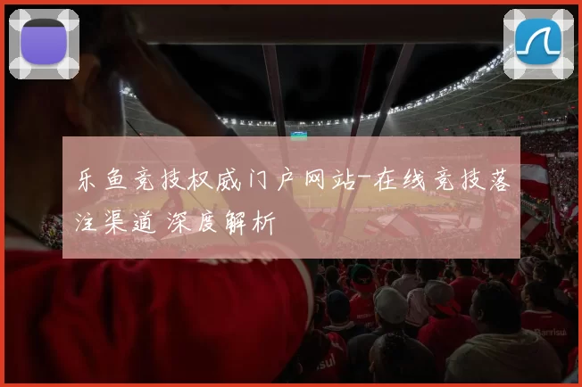 乐鱼竞技权威门户网站-在线竞技落注渠道 深度解析