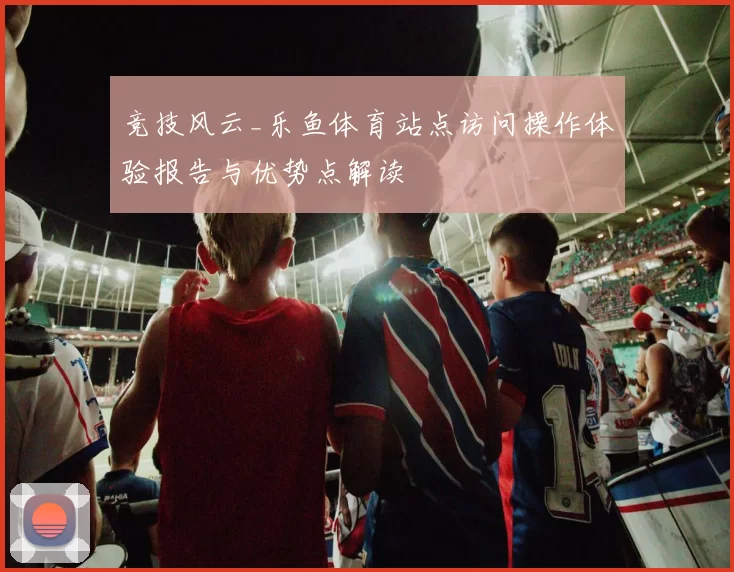 竞技风云_乐鱼体育站点访问操作体验报告与优势点解读