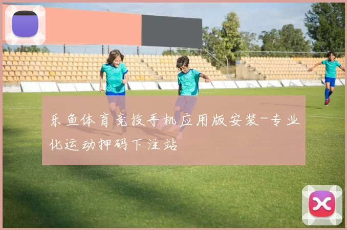 乐鱼体育竞技手机应用版安装-专业化运动押码下注站