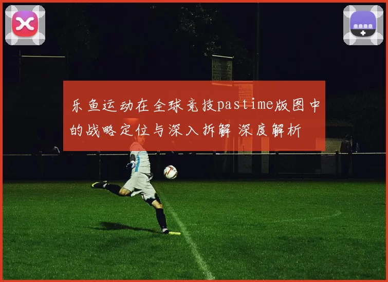 乐鱼运动在全球竞技pastime版图中的战略定位与深入拆解 深度解析