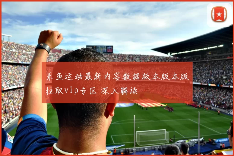 乐鱼运动最新内容数据版本版本版拉取vip专区 深入解读