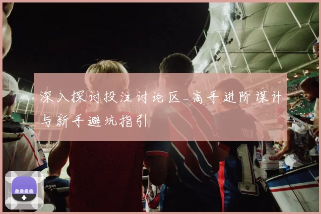 深入探讨投注讨论区_高手进阶谋计与新手避坑指引