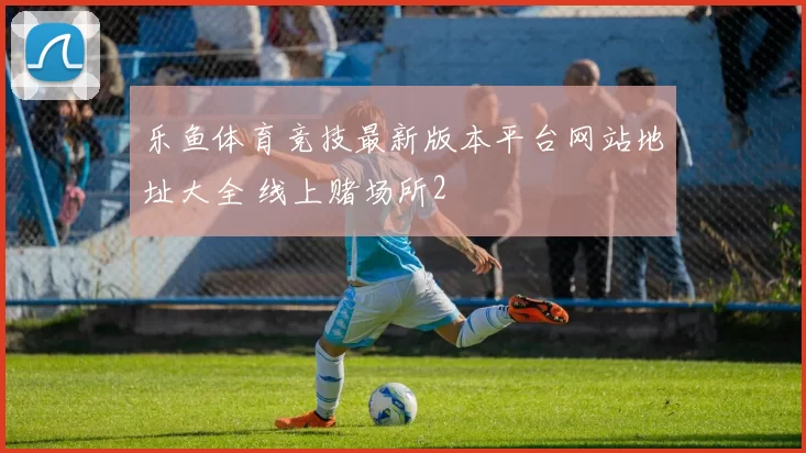 乐鱼体育竞技最新版本平台网站地址大全 线上赌场所2