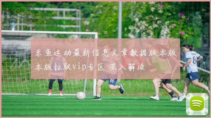 乐鱼运动最新信息文章数据版本版本版拉取vip专区 深入解读