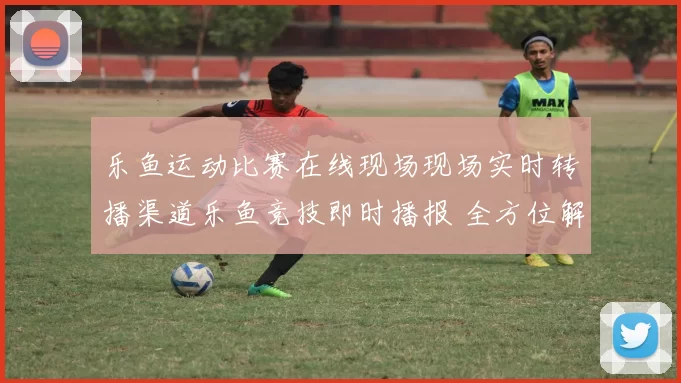 乐鱼运动比赛在线现场现场实时转播渠道乐鱼竞技即时播报 全方位解读