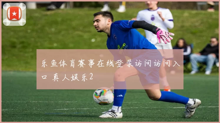 乐鱼体育赛事在线登录访问访问入口 真人娱乐2